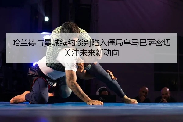 哈兰德与曼城续约谈判陷入僵局皇马巴萨密切关注未来新动向